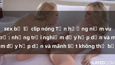 sex bị lộ clip nóng Tận hưởng niềm vui của sex với gái trẻ: những trải nghiệm đầy hấp dẫn và mãnh liệt không thể bỏ lỡ