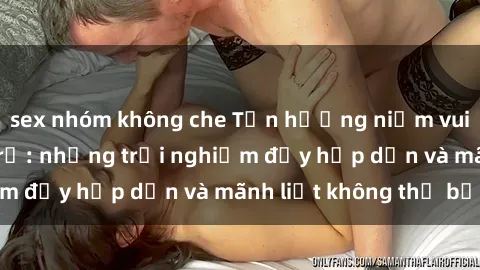 sex nhóm không che Tận hưởng niềm vui của sex với gái trẻ: những trải nghiệm đầy hấp dẫn và mãnh liệt không thể bỏ lỡ
