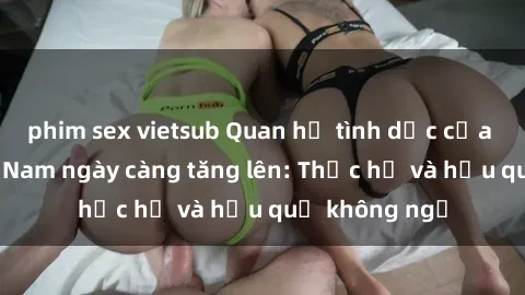 phim sex vietsub Quan hệ tình dục của nữ sinh Việt Nam ngày càng tăng lên: Thực hư và hậu quả không ngờ