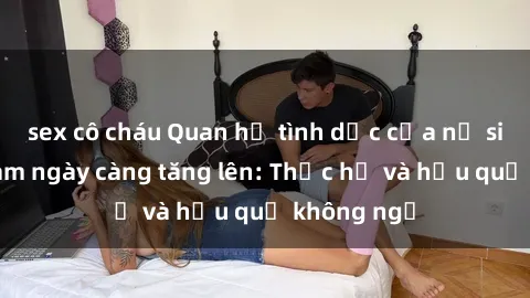 sex cô cháu Quan hệ tình dục của nữ sinh Việt Nam ngày càng tăng lên: Thực hư và hậu quả không ngờ