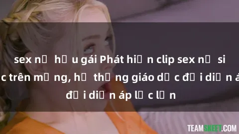 sex nữ hầu gái Phát hiện clip sex nữ sinh gây sốc trên mạng, hệ thống giáo dục đối diện áp lực lớn