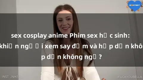 sex cosplay anime Phim sex học sinh: Điều gì khiến người xem say đắm và hấp dẫn không ngờ?