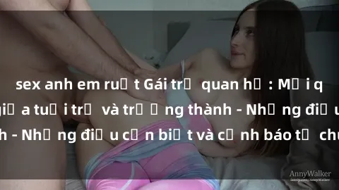sex anh em ruột Gái trẻ quan hệ: Mối quan hệ khác biệt giữa tuổi trẻ và trưởng thành - Những điều cần biết và cảnh báo từ chuyên gia