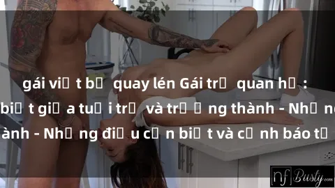 gái việt bị quay lén Gái trẻ quan hệ: Mối quan hệ khác biệt giữa tuổi trẻ và trưởng thành - Những điều cần biết và cảnh báo từ chuyên gia