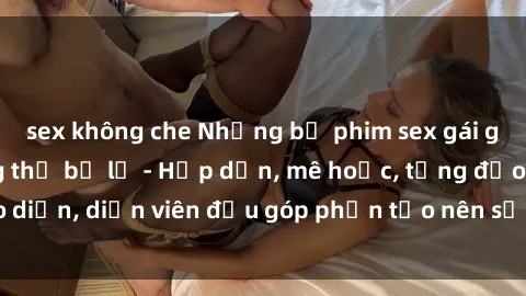 sex không che Những bộ phim sex gái già đỉnh cao không thể bỏ lỡ - Hấp dẫn, mê hoặc, từng đạo diễn, diễn viên đều góp phần tạo nên sự hấp dẫn, kích thích.