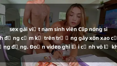 sex gái việt nam sinh viên Clip nóng sinh viên gây sốc: Hành động cấm kỵ trên trường gây xôn xao cộng đồng. Đoạn video ghi lại cảnh vô lễ khiến dư luận bức xúc.