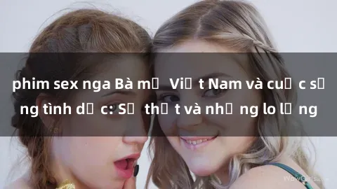 phim sex nga Bà mẹ Việt Nam và cuộc sống tình dục: Sự thật và những lo lắng