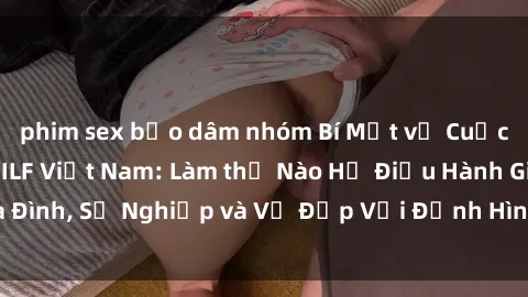 phim sex bạo dâm nhóm Bí Mật về Cuộc Sống Của Các MILF Việt Nam: Làm thế Nào Họ Điều Hành Gia Đình, Sự Nghiệp và Vẻ Đẹp Với Định Hình Văn Hóa Đương Đại