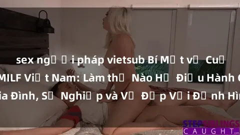 sex người pháp vietsub Bí Mật về Cuộc Sống Của Các MILF Việt Nam: Làm thế Nào Họ Điều Hành Gia Đình, Sự Nghiệp và Vẻ Đẹp Với Định Hình Văn Hóa Đương Đại