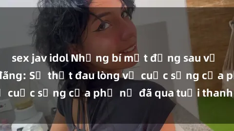sex jav idol Những bí mật đằng sau vẻ ngoài gái già dâm đãng: Sự thật đau lòng về cuộc sống của phụ nữ đã qua tuổi thanh xuân
