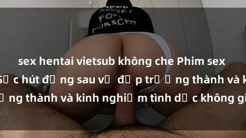 sex hentai vietsub không che Phim sex phụ nữ lớn tuổi: Sức hút đằng sau vẻ đẹp trưởng thành và kinh nghiệm tình dục không giới hạn