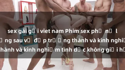 sex gái gọi viet nam Phim sex phụ nữ lớn tuổi: Sức hút đằng sau vẻ đẹp trưởng thành và kinh nghiệm tình dục không giới hạn