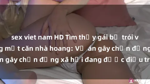 sex viet nam HD Tìm thấy gái bị trói và bị hiếp dâm trong một căn nhà hoang: Vụ án gây chấn động xã hội đang được điều tra vào.