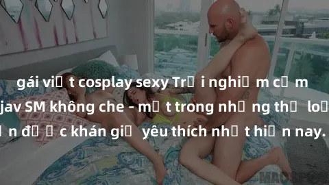 gái việt cosplay sexy Trải nghiệm cảm xúc thăng hoa với jav SM không che - một trong những thể loại phim người lớn được khán giả yêu thích nhất hiện nay. Đảm bảo đem lại sự hấp dẫn, kích thích tối đa 