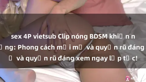 sex 4P vietsub Clip nóng BDSM khiến người xem phát cuồng: Phong cách mới mẻ và quyến rũ đáng xem ngay lập tức!