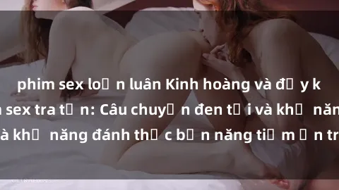 phim sex loạn luân Kinh hoàng và đầy kích thích với phim sex tra tấn: Câu chuyện đen tối và khả năng đánh thức bản năng tiềm ẩn trong con người