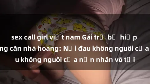 sex call girl việt nam Gái trẻ bị hiếp dâm bạo lực trong căn nhà hoang: Nỗi đau không nguôi của nạn nhân vô tội