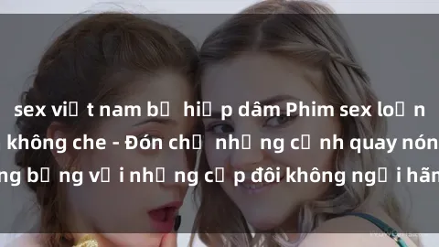 sex việt nam bị hiếp dâm Phim sex loạn luân đầy kích thích không che - Đón chờ những cảnh quay nóng bỏng với những cặp đôi không ngại hãm hiếp gia đình trong lòng