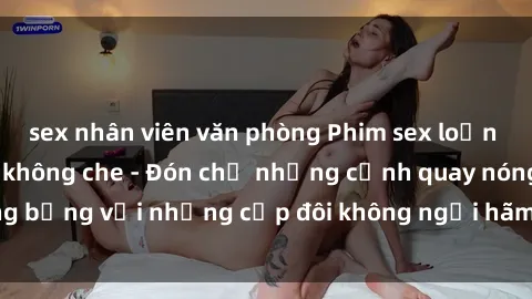 sex nhân viên văn phòng Phim sex loạn luân đầy kích thích không che - Đón chờ những cảnh quay nóng bỏng với những cặp đôi không ngại hãm hiếp gia đình trong lòng