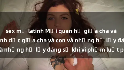 sex mỹ latinh Mối quan hệ giữa cha và con: Sự thật về tình dục giữa cha và con và những hệ lụy đáng sợ khi vi phạm luật pháp.