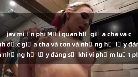 jav miễn phí Mối quan hệ giữa cha và con: Sự thật về tình dục giữa cha và con và những hệ lụy đáng sợ khi vi phạm luật pháp.