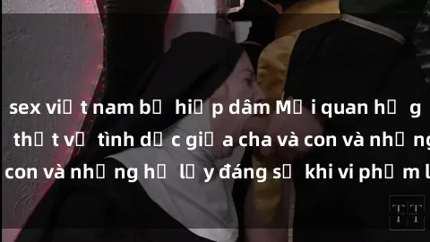 sex việt nam bị hiếp dâm Mối quan hệ giữa cha và con: Sự thật về tình dục giữa cha và con và những hệ lụy đáng sợ khi vi phạm luật pháp.
