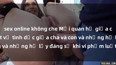 sex online không che Mối quan hệ giữa cha và con: Sự thật về tình dục giữa cha và con và những hệ lụy đáng sợ khi vi phạm luật pháp.