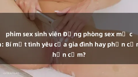 phim sex sinh viên Động phòng sex mẹ con: Bí mật tình yêu của gia đình hay phản cảm?