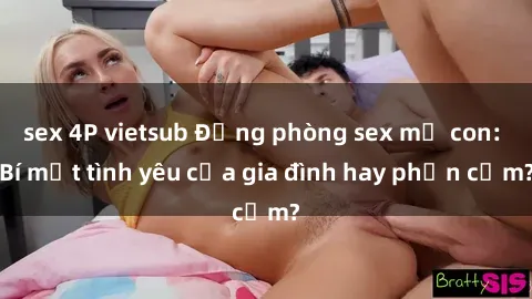sex 4P vietsub Động phòng sex mẹ con: Bí mật tình yêu của gia đình hay phản cảm?