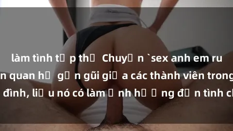 làm tình tập thể Chuyện `sex anh em ruột` - Đề cập đến quan hệ gần gũi giữa các thành viên trong gia đình, liệu nó có làm ảnh hưởng đến tình cảm gia đình hay không?