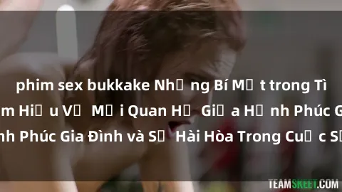 phim sex bukkake Những Bí Mật trong Tình Dục Gia Đình: Tìm Hiểu Về Mối Quan Hệ Giữa Hạnh Phúc Gia Đình và Sự Hài Hòa Trong Cuộc Sống Tình Dục