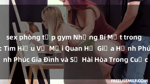 sex phòng tập gym Những Bí Mật trong Tình Dục Gia Đình: Tìm Hiểu Về Mối Quan Hệ Giữa Hạnh Phúc Gia Đình và Sự Hài Hòa Trong Cuộc Sống Tình Dục