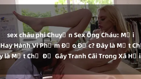 sex châu phi Chuyện Sex Ông Cháu: Mối Quan Hệ Gia Đình Hay Hành Vi Phạm Đạo Đức? Đây là Một Chủ Đề Gây Tranh Cãi Trong Xã Hội Hiện Nay.