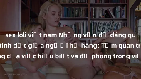 sex loli việt nam Những vấn đề đáng quan tâm về quan hệ tình dục giữa người họ hàng: Tầm quan trọng của việc hiểu biết và đề phòng trong việc tiếp xúc trong gia đình.