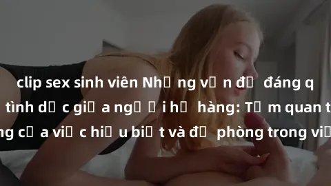 clip sex sinh viên Những vấn đề đáng quan tâm về quan hệ tình dục giữa người họ hàng: Tầm quan trọng của việc hiểu biết và đề phòng trong việc tiếp xúc trong gia đình.