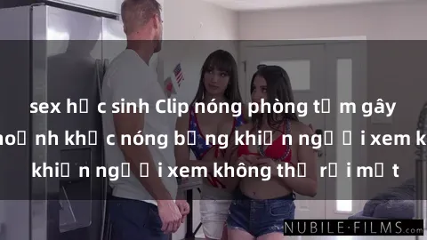 sex học sinh Clip nóng phòng tắm gây sốt: Cận cảnh khoảnh khắc nóng bỏng khiến người xem không thể rời mắt