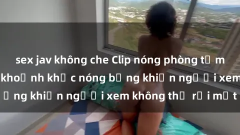 sex jav không che Clip nóng phòng tắm gây sốt: Cận cảnh khoảnh khắc nóng bỏng khiến người xem không thể rời mắt