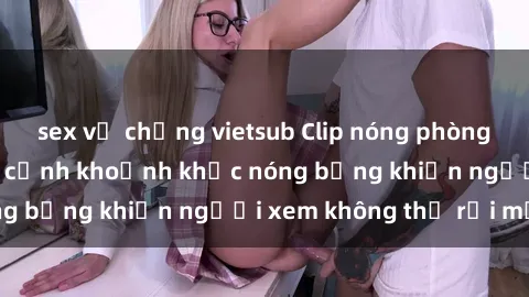 sex vợ chồng vietsub Clip nóng phòng tắm gây sốt: Cận cảnh khoảnh khắc nóng bỏng khiến người xem không thể rời mắt