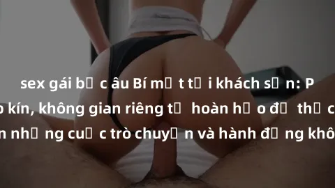 sex gái bắc âu Bí mật tại khách sạn: Phòng quay lén khép kín, không gian riêng tư hoàn hảo để thực hiện những cuộc trò chuyện và hành động không bị người khác phát hiện.