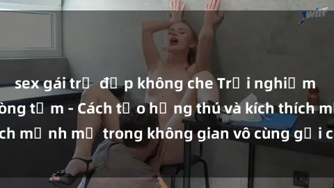 sex gái trẻ đẹp không che Trải nghiệm mới lạ với sex phòng tắm - Cách tạo hứng thú và kích thích mạnh mẽ trong không gian vô cùng gợi cảm và lãng mạn