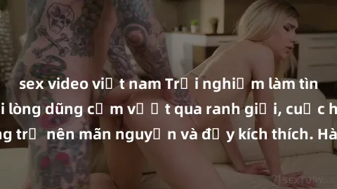 sex video việt nam Trải nghiệm làm tình ngoài đường: Khi lòng dũng cảm vượt qua ranh giới, cuộc hẹn nơi công cộng trở nên mãn nguyện và đầy kích thích. Hành vi nguy hiểm, nhưng cũng tạo nên cảm giác m
