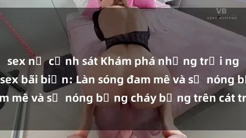 sex nữ cảnh sát Khám phá những trải nghiệm độc đáo tại sex bãi biển: Làn sóng đam mê và sự nóng bỏng cháy bỏng trên cát trắng