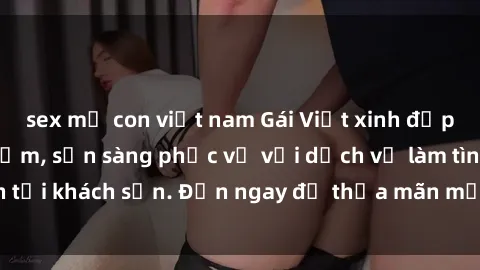 sex mẹ con việt nam Gái Việt xinh đẹp, nồng nàn tình cảm, sẵn sàng phục vụ với dịch vụ làm tình tại khách sạn. Đến ngay để thỏa mãn mọi khao khát của bạn!