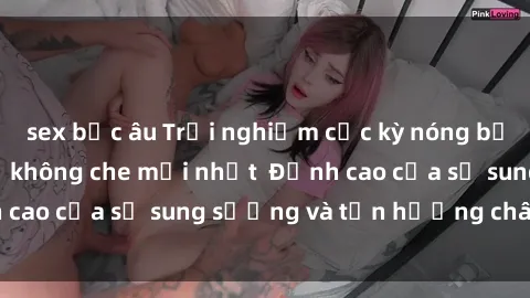 sex bắc âu Trải nghiệm cực kỳ nóng bỏng trong phim sex  không che mới nhất  Đỉnh cao của sự sung sướng và tận hưởng chân thật