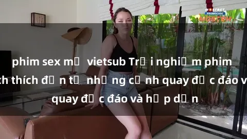 phim sex mỹ vietsub Trải nghiệm phim sex : Sự kích thích đến từ những cảnh quay độc đáo và hấp dẫn