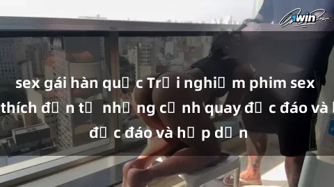 sex gái hàn quốc Trải nghiệm phim sex : Sự kích thích đến từ những cảnh quay độc đáo và hấp dẫn