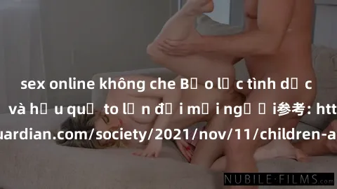 sex online không che Bạo lực tình dục trong nhóm: nguy cơ và hậu quả to lớn đối mọi người参考: https://www.theguardian.com/society/2021/nov/11/children-as-young-as-four-are-being-sexually-abused-by-grou