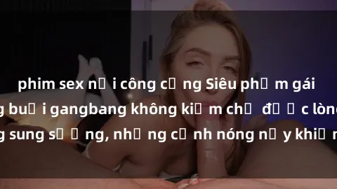 phim sex nơi công cộng Siêu phẩm gái Việt tham gia trong buổi gangbang không kiềm chế được lòng sung sướng, những cảnh nóng nảy khiến ai cũng phải mãn nhãn
