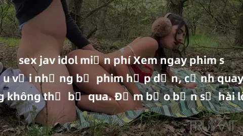 sex jav idol miễn phí Xem ngay phim sex bukkake hàng đầu với những bộ phim hấp dẫn, cảnh quay nóng bỏng không thể bỏ qua. Đảm bảo bạn sẽ hài lòng với trải nghiệm mới lạ này!