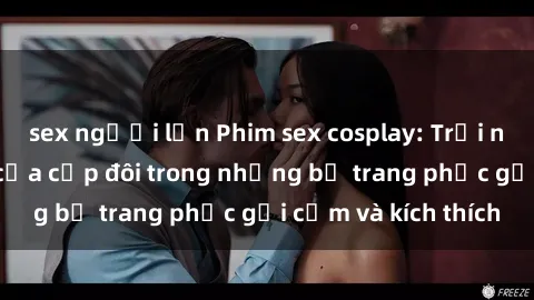 sex người lớn Phim sex cosplay: Trải nghiệm tuyệt vời của cặp đôi trong những bộ trang phục gợi cảm và kích thích